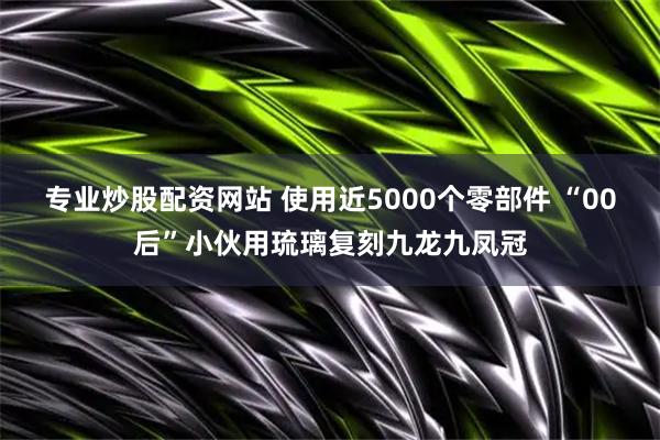 专业炒股配资网站 使用近5000个零部件 “00后”小伙用琉璃复刻九龙九凤冠
