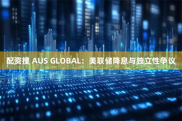 配资搜 AUS GLOBAL：美联储降息与独立性争议