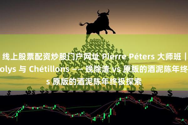 线上股票配资炒股门户网址 Pierre Péters 大师班｜Montjolys 与 Chétillons —— 晚除渣 vs 原版的酒泥陈年终极探索
