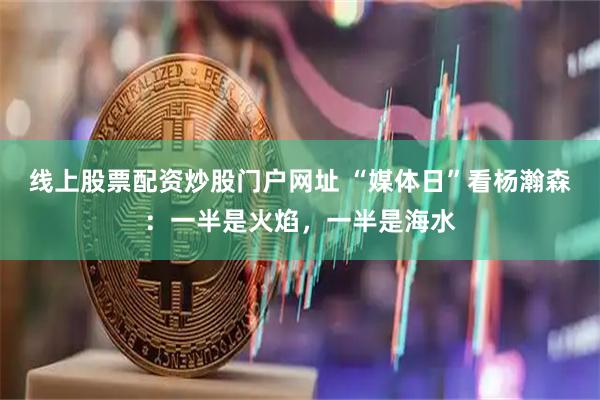 线上股票配资炒股门户网址 “媒体日”看杨瀚森：一半是火焰，一半是海水