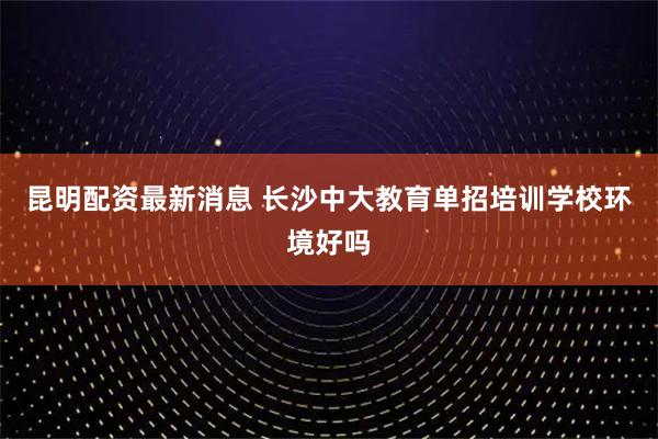 昆明配资最新消息 长沙中大教育单招培训学校环境好吗