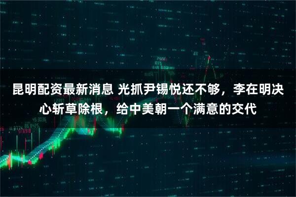 昆明配资最新消息 光抓尹锡悦还不够，李在明决心斩草除根，给中美朝一个满意的交代