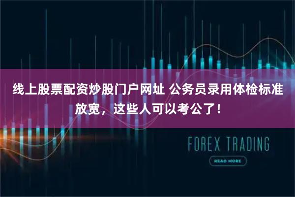 线上股票配资炒股门户网址 公务员录用体检标准放宽，这些人可以考公了！