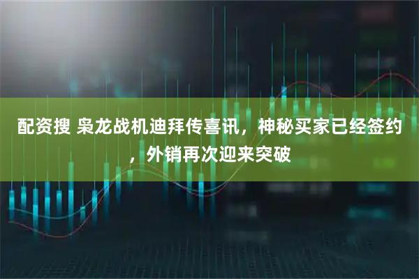 配资搜 枭龙战机迪拜传喜讯，神秘买家已经签约，外销再次迎来突破