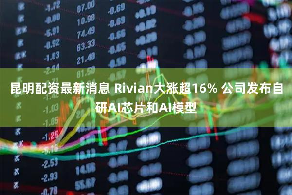 昆明配资最新消息 Rivian大涨超16% 公司发布自研AI芯片和AI模型
