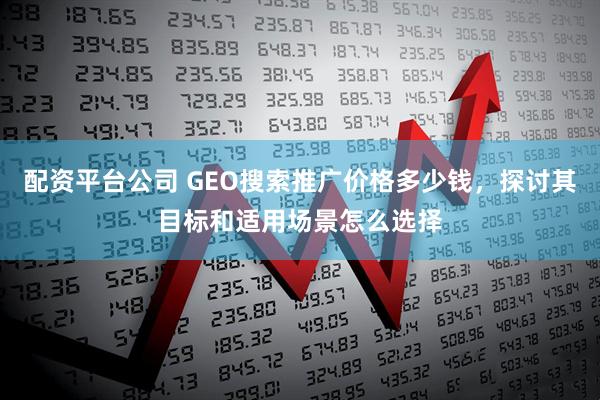 配资平台公司 GEO搜索推广价格多少钱，探讨其目标和适用场景怎么选择