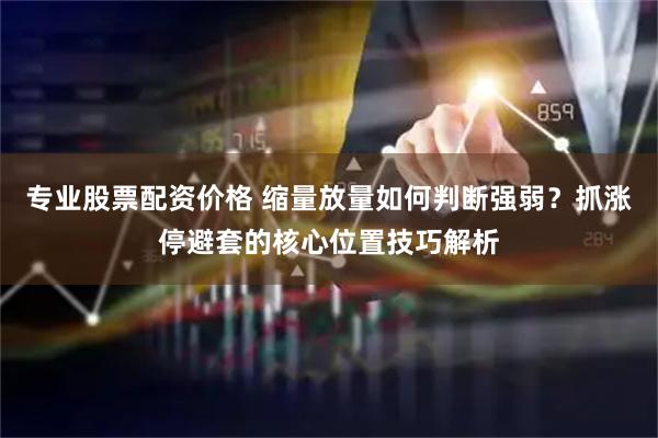 专业股票配资价格 缩量放量如何判断强弱?抓涨停避套的核心位置技巧解析