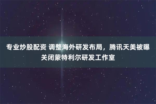专业炒股配资 调整海外研发布局，腾讯天美被曝关闭蒙特利尔研发工作室