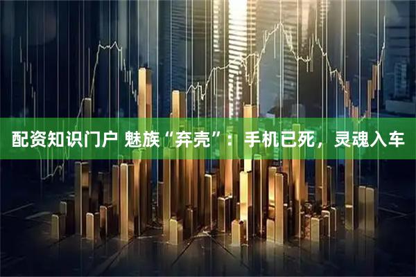 配资知识门户 魅族“弃壳”：手机已死，灵魂入车