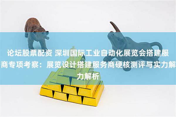 论坛股票配资 深圳国际工业自动化展览会搭建服务商专项考察：展览设计搭建服务商硬核测评与实力解析