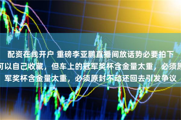 配资在线开户 重磅李亚鹏直播间放话势必要拍下那辆冠军车，他直言车可以自己收藏，但车上的冠军奖杯含金量太重，必须原封不动还回去引发争议