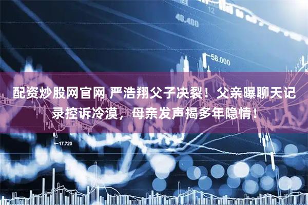 配资炒股网官网 严浩翔父子决裂！父亲曝聊天记录控诉冷漠，母亲发声揭多年隐情！