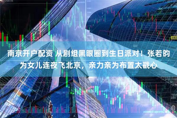 南京开户配资 从剧组黑眼圈到生日派对！张若昀为女儿连夜飞北京，亲力亲为布置太戳心