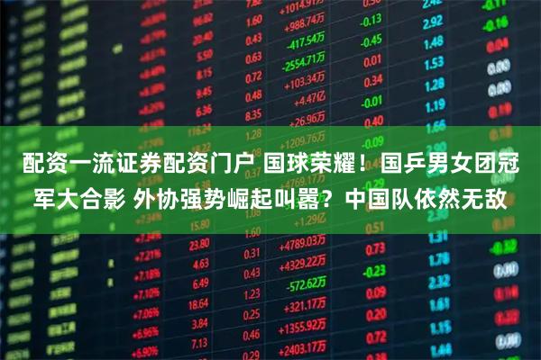 配资一流证券配资门户 国球荣耀！国乒男女团冠军大合影 外协强势崛起叫嚣？中国队依然无敌