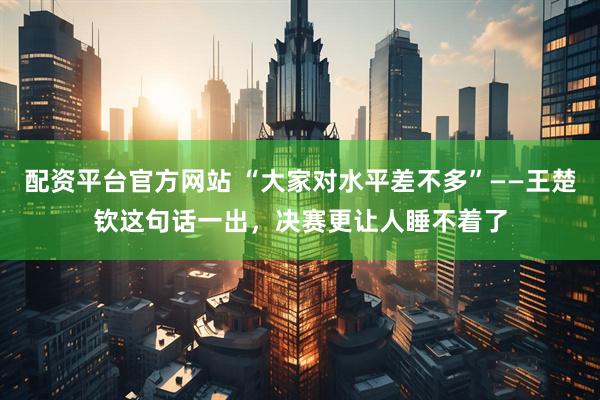 配资平台官方网站 “大家对水平差不多”——王楚钦这句话一出，决赛更让人睡不着了