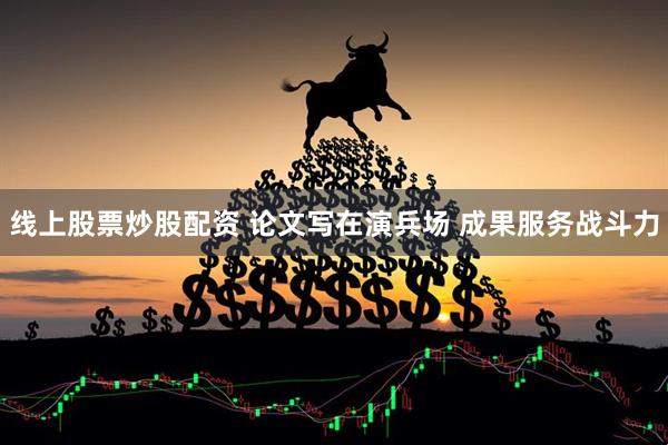 线上股票炒股配资 论文写在演兵场 成果服务战斗力