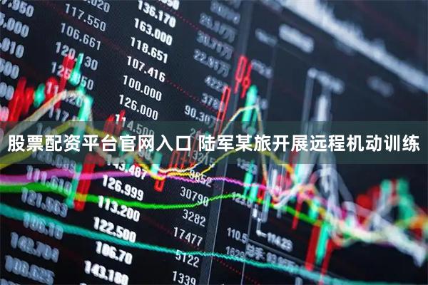 股票配资平台官网入口 陆军某旅开展远程机动训练