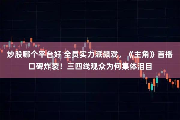 炒股哪个平台好 全员实力派飙戏，《主角》首播口碑炸裂！三四线观众为何集体泪目