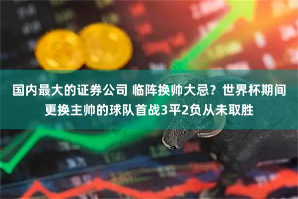 国内最大的证券公司 临阵换帅大忌？世界杯期间更换主帅的球队首战3平2负从未取胜