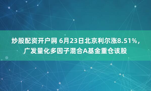 炒股配资开户网 6月23日北京利尔涨8.51%，广发量化多因子混合A基金重仓该股