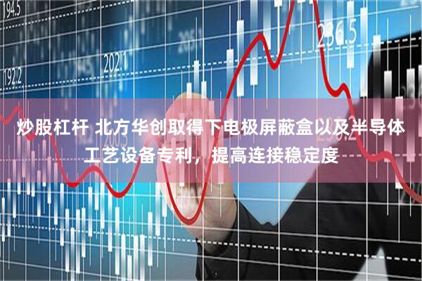炒股杠杆 北方华创取得下电极屏蔽盒以及半导体工艺设备专利，提高连接稳定度