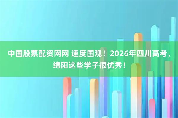 中国股票配资网网 速度围观！2026年四川高考，绵阳这些学子很优秀！