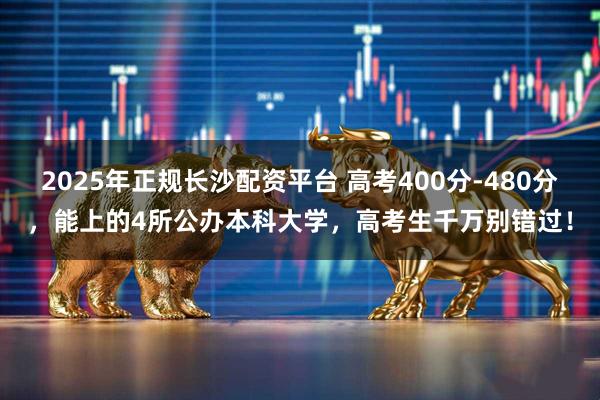 2025年正规长沙配资平台 高考400分-480分，能上的4所公办本科大学，高考生千万别错过！