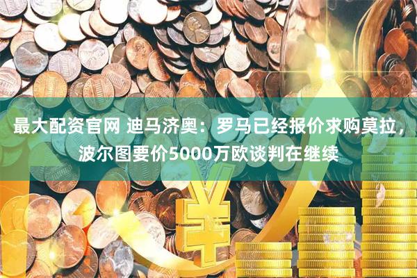 最大配资官网 迪马济奥：罗马已经报价求购莫拉，波尔图要价5000万欧谈判在继续
