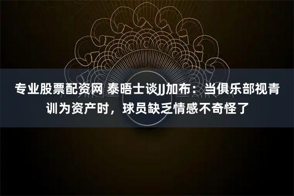 专业股票配资网 泰晤士谈JJ加布:当俱乐部视青训为资产时,球员缺乏情感不奇怪了